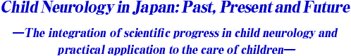 Child Neurology in Japan: Past, present and future
-The integration of scientific progress in child neurology and practical application to the care of children-