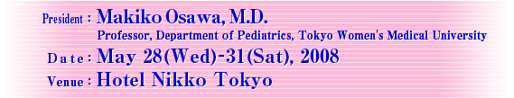 President: Makiko Osawa, M.D.
Professor, Department Pediatrics, Tokyo Women's Medical University
Date: May 28 (Wed)-31 (Sat), 2008
Venue: Hotel Nikko Tokyo