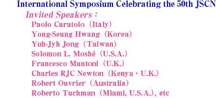 International Symposium Celebrating the 50th JCNS
Invited Speakers:
Paolo Curatolo(Italy)
Yong-Seung Hwang(Korea)
Yuh-Jyh Jong(Taiwan)
Solomon L. Moshe(U.S.A.)
Francesco Muntoni(U.K.)
Charles RJC Newton(Kenya, U.K.)
Robert Ouvrier(Australia)
Roberto Tuchman(U.S.A.), etc