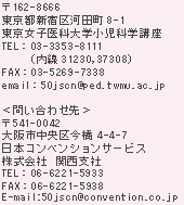 162-8666
sVh͓c8-1
qȑwȊwu
TELF03-3353-8111i31230,37308j
FAXF03-5269-7338
emailF50jscn@ped.twmu.ac.jp

₢킹恄
541-0042
s捡4|4|7
_sYr4K
{RxVT[rX
Ё@֐x
TELF06-6221-5933 
FAXF06-6221-5938
E-mailF50jscn@convention.co.jp