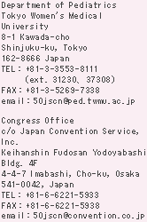 Department of Pediatrics
Tokyo Women's Medical University
8-1 Kawada-cho
Shinjuku-ku, Tokyo
162-8666 Japan
TEL : +81-3-3353-8111
(ext. 31230, 37308)
FAX : +81-3-5269-7338
email : 50jscn@ped.twmu.ac.jp

Congress Secretariat
c/o Japan Convention Service, Inc.
Keihanshin Fudosan Yodoyabashi Bldg. 4F
4-4-7 Imabashi, Cho-ku, Osaka 541-0042, Japan
TEL : +81-6-6221-5933
FAX : +81-6-6221-5938
email : 50jscn@convention.co.jp